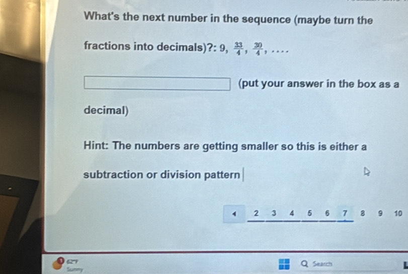 What's the next number in the sequence (maybe turn the 
fractions into decimals) ?: 9,  33/4 ,  30/4 ,... 
(put your answer in the box as a 
decimal) 
Hint: The numbers are getting smaller so this is either a 
subtraction or division pattern
1 2 3 4 5 6 7 8 9 10
62° Search L