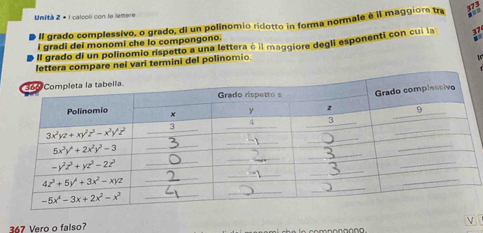 Unità 2 + 1 calcoli con le lettere
Il grado complessivo, o grado, di un polinomio ridotto in forma normale è il maggiore tra
373
i gradi dei monomi che lo compongono.
Il grado di un polinomio rispetto a una lettera à il maggiore degli esponenti con cui la 37
lettera compare nei vari termini del polinomio.
In
V
367 Vero o falso?