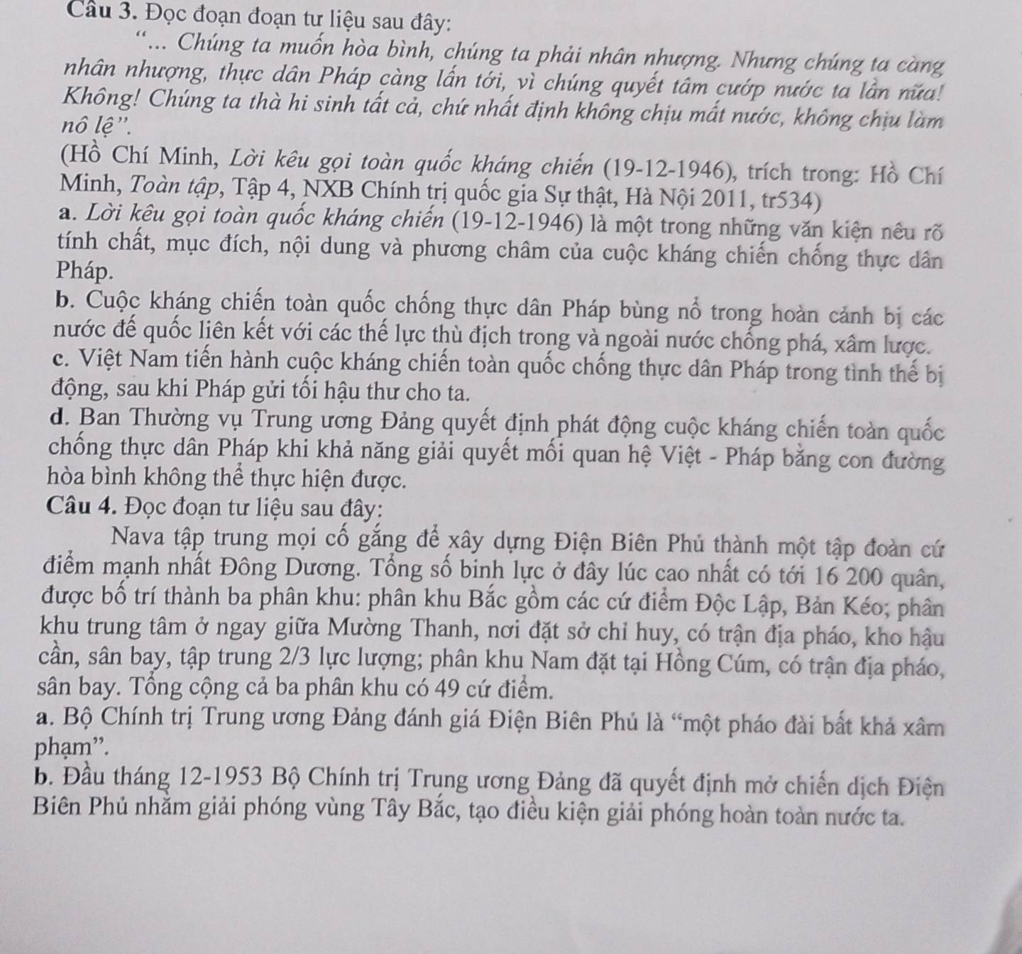 Đọc đoạn đoạn tư liệu sau đây:
.. Chúng ta muốn hòa bình, chúng ta phải nhân nhượng. Nhưng chúng ta càng
nhân nhượng, thực dân Pháp càng lấn tới, vì chúng quyết tâm cướp nước ta lần nữa!
Không! Chúng ta thà hi sinh tất cả, chứ nhất định không chịu mất nước, không chịu làm
nô lệ''.
(Hồ Chí Minh, Lời kêu gọi toàn quốc kháng chiến (19-12-1946), trích trong: Hồ Chí
Minh, Toàn tập, Tập 4, NXB Chính trị quốc gia Sự thật, Hà Nội 2011, tr534)
a. Lời kêu gọi toàn quốc kháng chiến (19-12-1946) là một trong những văn kiện nều rõ
tính chất, mục đích, nội dung và phương châm của cuộc kháng chiến chống thực dân
Pháp.
b. Cuộc kháng chiến toàn quốc chống thực dân Pháp bùng nổ trong hoàn cảnh bị các
nước để quốc liên kết với các thể lực thù địch trong và ngoài nước chống phá, xâm lược.
c. Việt Nam tiến hành cuộc kháng chiến toàn quốc chống thực dân Pháp trong tình thế bị
động, sau khi Pháp gửi tối hậu thư cho ta.
d. Ban Thường vụ Trung ương Đảng quyết định phát động cuộc kháng chiến toàn quốc
chống thực dân Pháp khi khả năng giải quyết mối quan hệ Việt - Pháp bằng con đường
hòa bình không thể thực hiện được.
Câu 4. Đọc đoạn tư liệu sau đây:
Nava tập trung mọi cố gắng để xây dựng Điện Biên Phủ thành một tập đoàn cứ
điểm mạnh nhất Đông Dương. Tổng số binh lực ở đây lúc cao nhất có tới 16 200 quân,
được bố trí thành ba phân khu: phân khu Bắc gồm các cứ điểm Độc Lập, Bản Kéo; phân
khu trung tâm ở ngay giữa Mường Thanh, nơi đặt sở chỉ huy, có trận địa pháo, kho hậu
cần, sân bay, tập trung 2/3 lực lượng; phân khu Nam đặt tại Hồng Cúm, có trận địa pháo,
sân bay. Tổng cộng cả ba phân khu có 49 cứ điểm.
a. Bộ Chính trị Trung ương Đảng đánh giá Điện Biên Phú là “một pháo đài bất khả xâm
phạm”.
b. Đầu tháng 12-1953 Bộ Chính trị Trụng ương Đảng đã quyết định mở chiến dịch Điện
Biên Phủ nhằm giải phóng vùng Tây Bắc, tạo điều kiện giải phóng hoàn toàn nước ta.