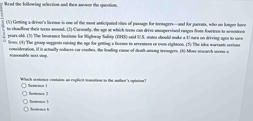 Read the following selection and then answer the question.
(1) Getting a driver’s license is one of the most anticipated rites of passage for teenagers—and for parents, who no longer have
to chauffeur their teens around. (2) Currently, the age at which teens can drive unsupervised ranges from fourteen to seventeen
years old. (3) The Insurance Institute for Highway Safety (IIHS) said U.S. states should make a U-turn on driving ages to save
lives. (4) The group suggests raising the age for getting a license to seventeen or even eighteen. (5) The idea warrants serious
consideration, if it actually reduces car crashes, the leading cause of death among teenagers. (6) More research seems a
reasonable next step.
Which sentence contains an explicit transition to the author‘s opinion?
Sentence 1
Sentence 2
Sentence 5
Sentence 6