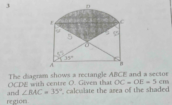 3
D
E 
C
35°
A 
B 
The diagram shows a rectangle ABCE and a sector
OCDE with centre O. Given that OC=OE=5cm
and ∠ BAC=35° , calculate the area of the shaded 
region.