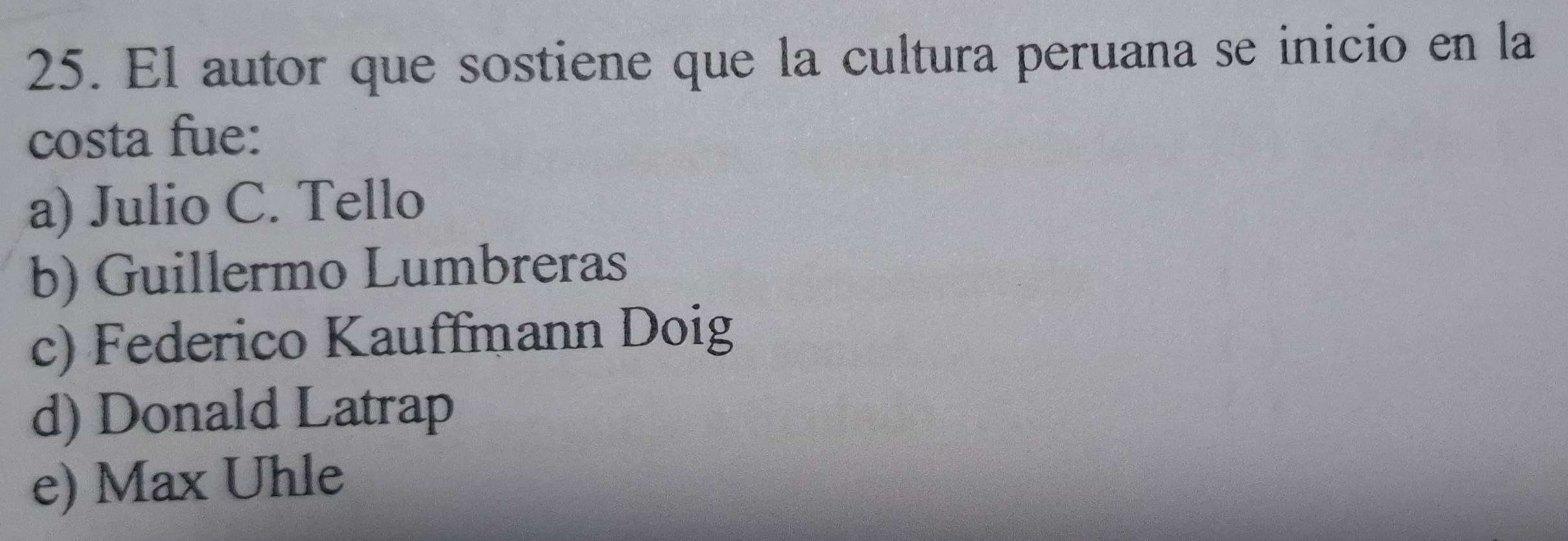 El autor que sostiene que la cultura peruana se inicio en la
costa fue:
a) Julio C. Tello
b) Guillermo Lumbreras
c) Federico Kauffmann Doig
d) Donald Latrap
e) Max Uhle