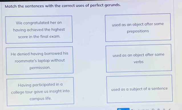 Match the sentences with the correct uses of perfect gerunds.
We congratulated her on
used as an object after some
having achieved the highest
score in the final exam. prepositions
He denied having borrowed his
used as an object after some
roommate's laptop without verbs
permission.
Having participated in a
college tour gave us insight into used as a subject of a sentence
campus life.