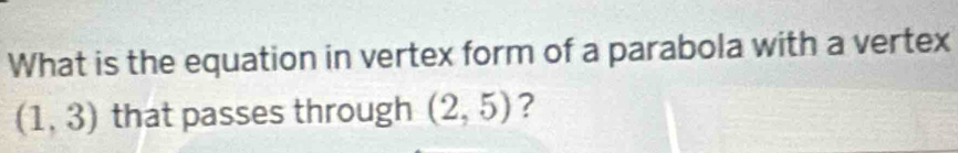 What is the equation in vertex form of a parabola with a vertex
(1,3) that passes through (2,5) ?