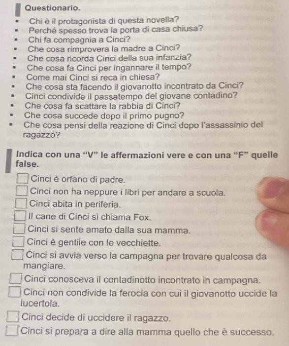 Questionario.
Chi è il protagonista di questa novella?
Perché spesso trova la porta di casa chiusa?
Chi fa compagnia a Cinci?
Che cosa rimprovera la madre a Cinci?
Che cosa ricorda Cinci della sua infanzia?
Che cosa fa Cinci per ingannare il tempo?
Come mai Cinci si reca in chiesa?
Che cosa sta facendo il giovanotto incontrato da Cinci?
Cinci condivide il passatempo del giovane contadino?
Che cosa fa scattare la rabbia di Cinci?
Che cosa succede dopo il primo pugno?
Che cosa pensi della reazione di Cinci dopo l'assassinio del
ragazzo?
Indica con una “V” le affermazioni vere e con una “F” quelle
false.
Cinci è orfano di padre.
Cinci non ha neppure i libri per andare a scuola.
Cinci abita in periferia.
Il cane di Cinci si chiama Fox.
Cinci si sente amato dalla sua mamma.
Cinci è gentile con le vecchiette.
Cinci si avvia verso la campagna per trovare qualcosa da
mangiare.
Cinci conosceva il contadinotto incontrato in campagna.
Cinci non condivide la ferocia con cui il giovanotto uccide la
lucertola.
Cinci decide di uccidere il ragazzo.
Cinci sî prepara a dire alla mamma quello che è successo.