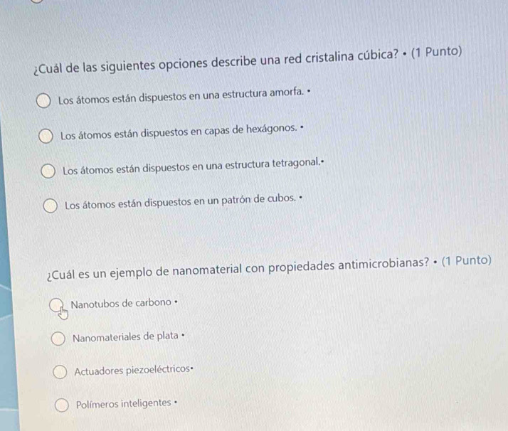 ¿Cuál de las siguientes opciones describe una red cristalina cúbica? • (1 Punto)
Los átomos están dispuestos en una estructura amorfa. •
Los átomos están dispuestos en capas de hexágonos. •
Los átomos están dispuestos en una estructura tetragonal.•
Los átomos están dispuestos en un patrón de cubos. 
¿Cuál es un ejemplo de nanomaterial con propiedades antimicrobianas? • (1 Punto)
Nanotubos de carbono •
Nanomateriales de plata •
Actuadores piezoeléctricos•
Polímeros inteligentes