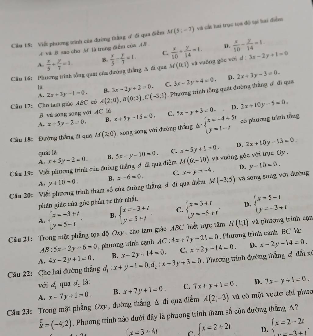 Cầu 15: Viết phương trình của đường thẳng ơ đi qua điểm M(5;-7) và cất hai trục tọa độ tại hai điểm
A và B sao cho M là trung điểm của AB .
D.
A.  x/5 + y/7 =1. B.  x/5 - y/7 =1. C.  x/10 + y/14 =1.  x/10 - y/14 =1.
Cầu 16: Phương trình tổng quát của đường thắng △ di qua M(0,1) và vuồng gốc với d d:3x-2y+1=0
D.
A. 2x+3y-1=0. B. 3x-2y+2=0. C. 3x-2y+4=0. 2x+3y-3=0.
là
Câu 17: Cho tam giác ABC có A(2;0),B(0;3),C(-3;1). Phương trình tổng quát đường thắng đ đi qua
D.
B và song song với AC là
A. x+5y-2=0. B. x+5y-15=0. C. 5x-y+3=0. 2x+10y-5=0.
Câu 18: Đường thẳng đi qua M(2;0) , song song với đường thắng Delta :beginarrayl x=-4+5t y=1-tendarray. có phương trình tổng
quát là D.
A. x+5y-2=0. B. 5x-y-10=0. C. x+5y+1=0. 2x+10y-13=0.
Câu 19: Viết phương trình của đường thẳng ơ đi qua điểm M(6;-10) và vuông góc với trục Oy .
D. y-10=0.
A. y+10=0. B. x-6=0. C. x+y=-4.
Câu 20: Viết phương trình tham số của đường thẳng ơ đi qua điểm M(-3;5) và song song với đường
phân giác của góc phần tư thứ nhất.
A. beginarrayl x=-3+t y=5-tendarray. . B. beginarrayl x=-3+t y=5+tendarray. . C. beginarrayl x=3+t y=-5+tendarray. . D. beginarrayl x=5-t y=-3+tendarray. .
Câu 21: Trong mặt phẳng tọa độ Oxy, cho tam giác ABC biết trực tâm H(1;1) và phương trình cạn
AB:5x-2y+6=0 , phương trình cạnh AC:4x+7y-21=0. Phương trình cạnh BC là:
A. 4x-2y+1=0. B. x-2y+14=0. C. x+2y-14=0. D. x-2y-14=0.
Câu 22: Cho hai đường thắng d_1:x+y-1=0,d_2:x-3y+3=0. Phương trình đường thẳng đ đối xứ
với d_1 qua d_2 là:
A. x-7y+1=0. B. x+7y+1=0. C. 7x+y+1=0. D. 7x-y+1=0.
Câu 23: Trong mặt phẳng Oxy, đường thắng △ di qua điểm A(2;-3) và có một vectơ chỉ phưo
u=(-4;2). Phương trình nào dưới đây là phương trình tham số của đường thẳng △ ?
∈t x=3+4t C. ∈t x=2+2t D. beginarrayl x=2-2t v=-3+tendarray. .