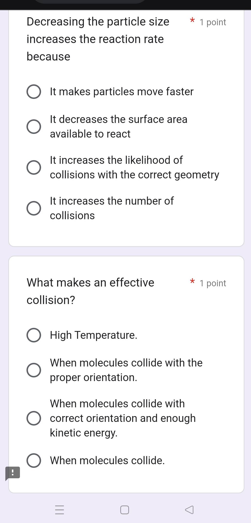 Decreasing the particle size 1 point
increases the reaction rate
because
It makes particles move faster
It decreases the surface area
available to react
It increases the likelihood of
collisions with the correct geometry
It increases the number of
collisions
What makes an effective 1 point
collision?
High Temperature.
When molecules collide with the
proper orientation.
When molecules collide with
correct orientation and enough
kinetic energy.
When molecules collide.
!