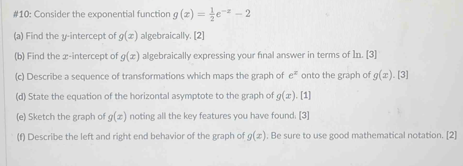 #10: Consider the exponential function g(x)= 1/2 e^(-x)-2
(a) Find the y-intercept of g(x) algebraically. [2] 
(b) Find the x-intercept of g(x) algebraically expressing your final answer in terms of In. [3] 
(c) Describe a sequence of transformations which maps the graph of e^x onto the graph of g(x). [3] 
(d) State the equation of the horizontal asymptote to the graph of g(x). [1] 
(e) Sketch the graph of g(x) noting all the key features you have found: [3] 
(f) Describe the left and right end behavior of the graph of g(x). Be sure to use good mathematical notation. [2]