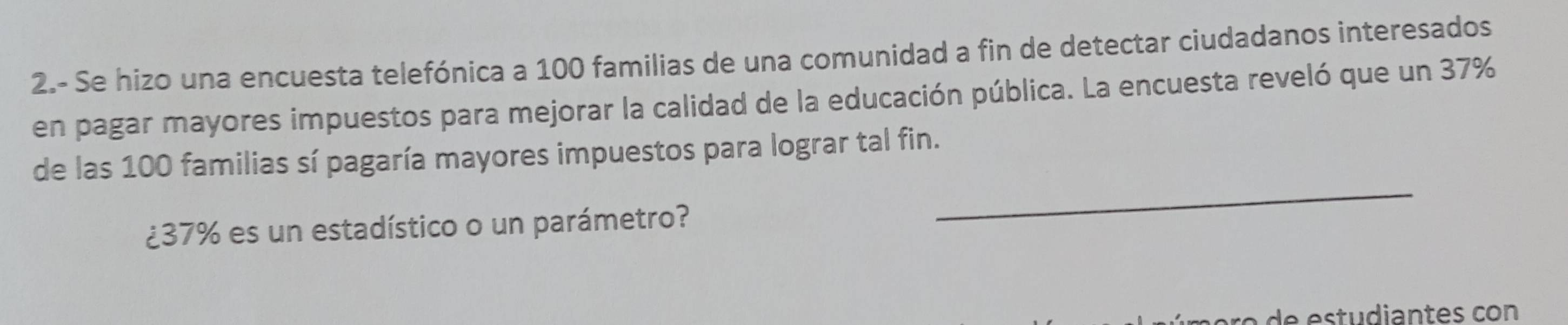 2.- Se hizo una encuesta telefónica a 100 familias de una comunidad a fin de detectar ciudadanos interesados 
en pagar mayores impuestos para mejorar la calidad de la educación pública. La encuesta reveló que un 37%
_ 
de las 100 familias sí pagaría mayores impuestos para lograr tal fin. 
¿ 37% es un estadístico o un parámetro? 
de estudiantes con