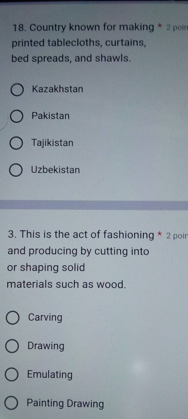 Country known for making * 2 poin
printed tablecloths, curtains,
bed spreads, and shawls.
Kazakhstan
Pakistan
Tajikistan
Uzbekistan
3. This is the act of fashioning * 2 poin
and producing by cutting into
or shaping solid
materials such as wood.
Carving
Drawing
Emulating
Painting Drawing