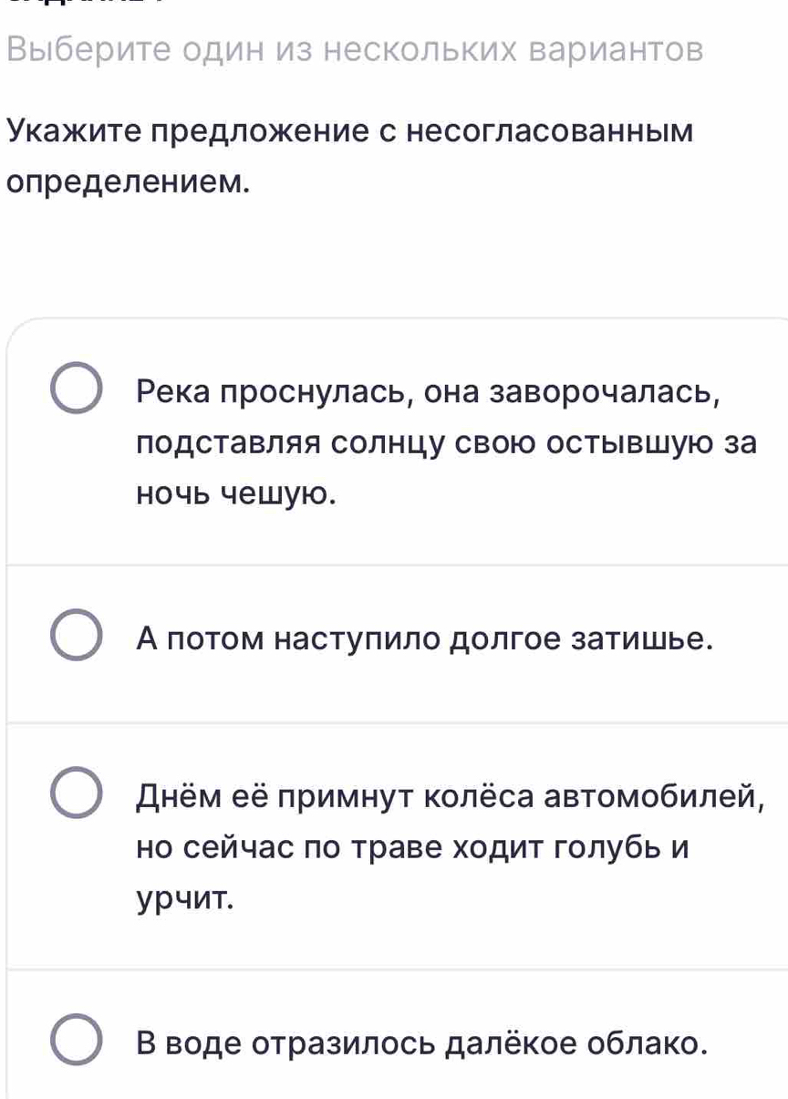 Выберите один из нескольких вариантов
укажите предложение с несогласованньм
определением.
Река проснулась, она заворочалась,
поДСТаΒляя Солнцу сВою оСтыΒШую за
hoчь чеwую.
А πотом настуπило долгое затишье.
Днём её πримнуτ κолёса автомобилей,
но сейчас πо траве ходит голубь и
урчит.
Β воде оτразилοсь далёκое облак.