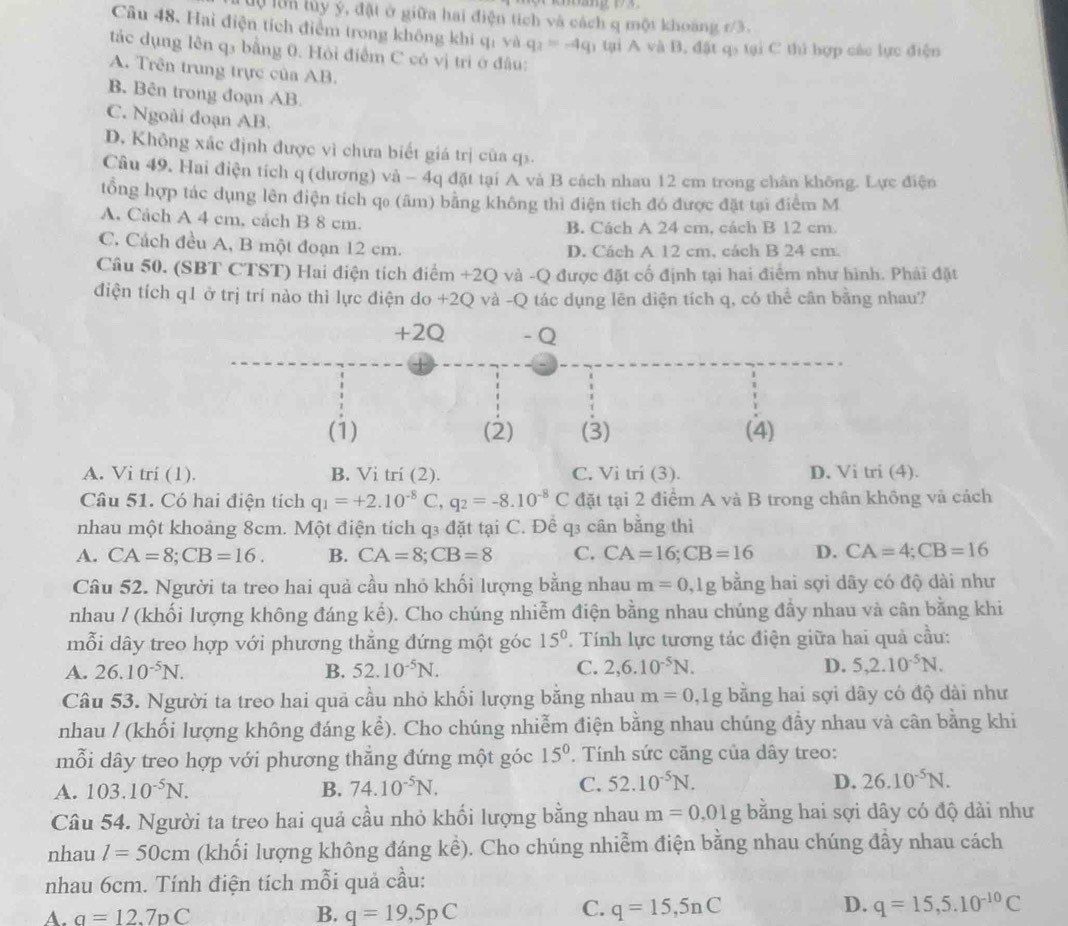 lự lớn lủy ý, đặt ở giữa hai điện tích và cách q một khoảng r/3.
Câu 48. Hai điện tích điểm trong không khi qi và q_2=-4q n  tại A và B, đặt q tại C thì hợp các lực điện
tắc dụng lên q₃ bằng 0. Hỏi điểm C có vị tri ở đâu:
A. Trên trung trực của AB.
B. Bên trong đoạn AB
C. Ngoài đoạn AB.
D. Không xác định được vì chưa biết giá trị của q.
Câu 49. Hai điện tích q (dương) và - 4q đặt tại A và B cách nhau 12 cm trong chân không. Lực điện
tổng hợp tác dụng lên điện tích qo (âm) bằng không thì điện tích đó được đặt tại điểm M
A. Cách A 4 cm. cách B 8 cm. B. Cách A 24 cm, cách B 12 cm.
C. Cách đều A, B một đoạn 12 cm. D. Cách A 12 cm, cách B 24 cm.
Câu 50. (SBT CTST) Hai điện tích điểm +2Q và -Q được đặt cố định tại hai điểm như hình. Phải đặt
điện tích q1 ở trị trí nào thì lực điện do +2Q và -Q tác dụng lên điện tích q, có thể cân bằng nhau?
+2Q - Q
(1) (2) (3) (4)
A. Vi trí (1). B. Vi trí (2). C. Vi tri (3). D. Vi tri (4).
Câu 51. Có hai điện tích q_1=+2.10^(-8)C,q_2=-8.10^(-8)C đặt tại 2 điểm A và B trong chân không và cách
nhau một khoảng 8cm. Một điện tích q3 đặt tại C. Đề q3 cân bằng thì
A. CA=8;CB=16. B. CA=8;CB=8 C. CA=16;CB=16 D. CA=4;CB=16
Câu 52. Người ta treo hai quả cầu nhỏ khối lượng bằng nhau m=0,1g bằng hai sợi dây có độ dài như
nhau / (khối lượng không đáng kể). Cho chúng nhiễm điện bằng nhau chúng đầy nhau và cân bằng khi
mỗi dây treo hợp với phương thẳng đứng một góc 15°. Tính lực tương tác điện giữa hai quả cầu:
A. 26.10^(-5)N. B. 52.10^(-5)N. C. 2,6.10^(-5)N. D. 5,2.10^(-5)N.
Câu 53. Người ta treo hai quả cầu nhỏ khổi lượng bằng nhau m=0,lg g bằng hai sợi dây có độ dài như
nhau / (khối lượng không đáng kể). Cho chúng nhiễm điện bằng nhau chúng đẫy nhau và cân bằng khi
mỗi dây treo hợp với phương thẳng đứng một góc 15°.  Tính sức căng của dây treo:
A. 103.10^(-5)N. B. 74.10^(-5)N.
C. 52.10^(-5)N. D. 26.10^(-5)N.
Câu 54. Người ta treo hai quả cầu nhỏ khối lượng bằng nhau m=0,01g bằng hai sợi dây có độ dài như
nhau l=50cm (khối lượng không đáng kể). Cho chúng nhiễm điện bằng nhau chúng đầy nhau cách
nhau 6cm. Tính điện tích mỗi quả cầu:
C.
D.
A. a=12.7_DC B. q=19,5pC q=15,5nC q=15,5.10^(-10)C