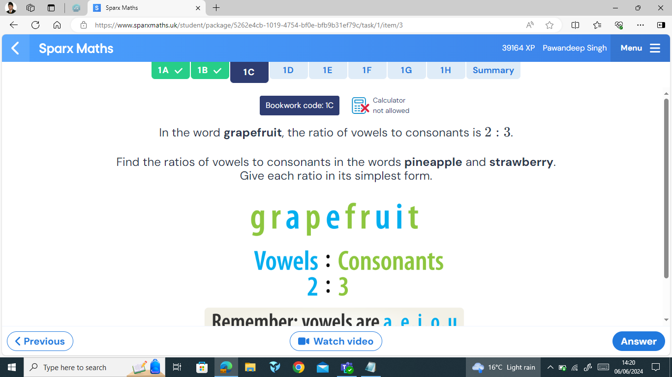 Sparx Maths × + 
n https://www.sparxmaths.uk/student/package/5262e4cb-1019-4754-bf0e-bfb9b31ef79c/task/1/item/3 
Sparx Maths 39164 XP Pawandeep Singh Menu 
1A 1B 1C 1D 1E 1F 1G 1H Summary 
Calculator 
Bookwork code: 1C not allowed 
In the word grapefruit, the ratio of vowels to consonants is 2:3. 
Find the ratios of vowels to consonants in the words pineapple and strawberry. 
Give each ratio in its simplest form. 
grapefruit 
Vowels : Consonants
2:3
Rmember: vowels are a e