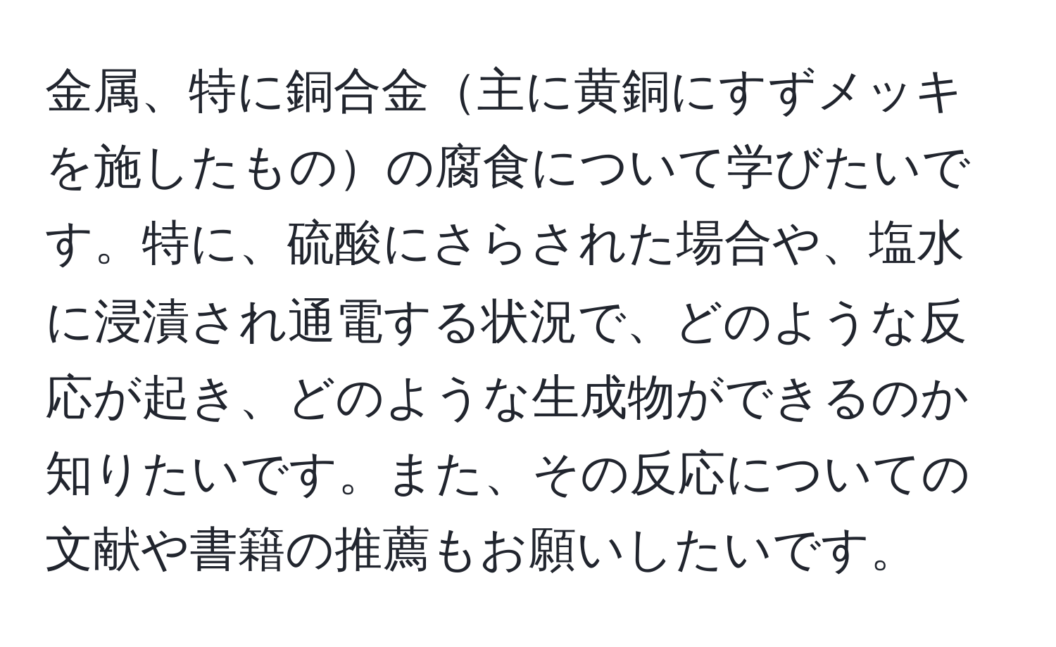 金属、特に銅合金主に黄銅にすずメッキを施したものの腐食について学びたいです。特に、硫酸にさらされた場合や、塩水に浸漬され通電する状況で、どのような反応が起き、どのような生成物ができるのか知りたいです。また、その反応についての文献や書籍の推薦もお願いしたいです。