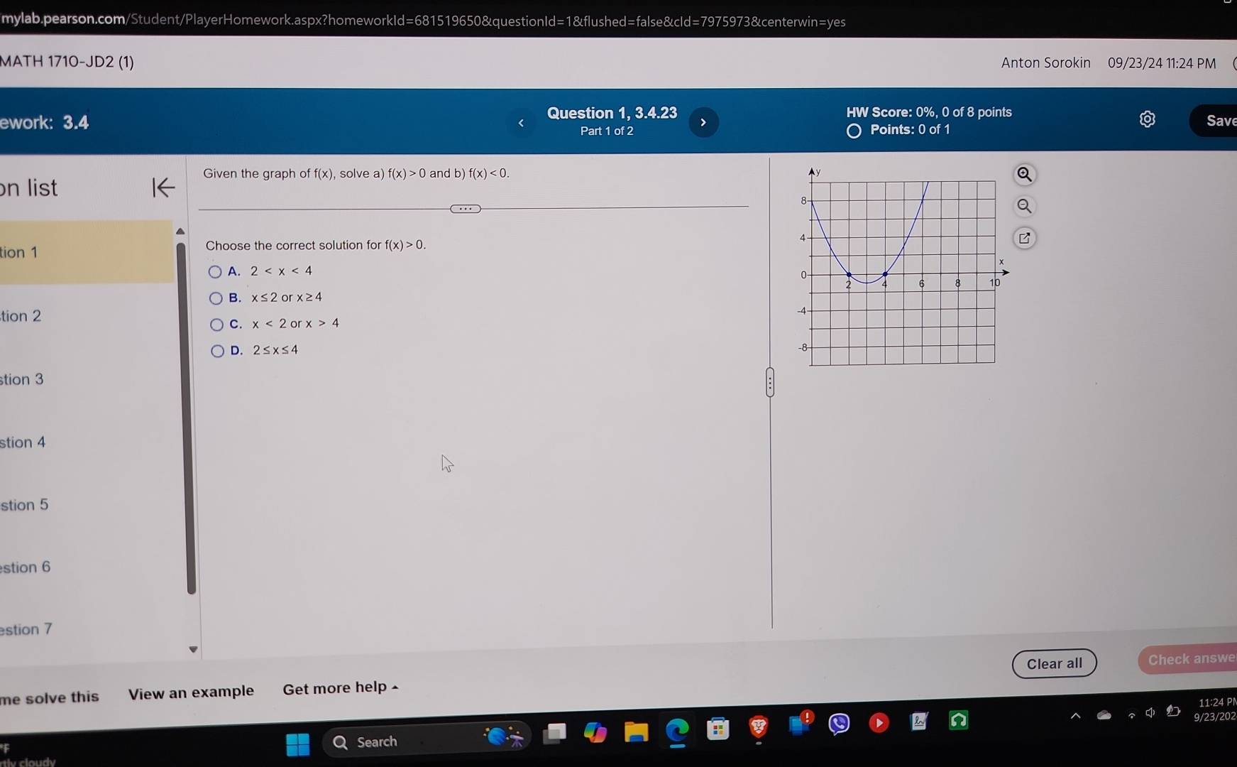 MATH 1710-JD2 (1) Anton Sorokin 09/23/24 11:24 PM
ework: 3.4 Question 1, 3.4.23 HW Score: 0%, 0 of 8 points
Part 1 of 2 Points: 0 of 1 Sav
Given the graph of f(x), solve a) f(x)>0 and b) f(x)<0</tex>. 
n list
tion 1 Choose the correct solution for f(x)>0.
A. 2
B. x≤ 2o x≥ 4
tion 2
C. x<2orx>4
D. 2≤ x≤ 4
tion 3
stion 4
stion 5
stion 6
estion 7
Clear all Check answe
me solve this View an example Get more help -
11:24 P
9/23/202
Q Search
tv cloudy