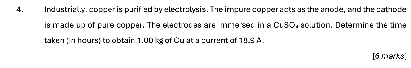 Industrially, copper is purified by electrolysis. The impure copper acts as the anode, and the cathode 
is made up of pure copper. The electrodes are immersed in a CuSO₄ solution. Determine the time 
taken (in hours) to obtain 1.00 kg of Cu at a current of 18.9 A. 
[6 marks]