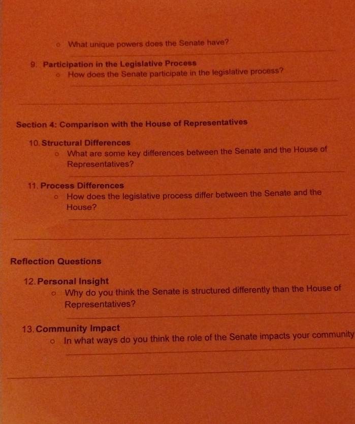 What unique powers does the Senate have? 
9. Participation in the Legislative Process 
_ 
○ How does the Senate participate in the legislative process? 
_ 
Section 4: Comparison with the House of Representatives 
10. Structural Differences 
What are some key differences between the Senate and the House of 
_ 
Representatives? 
11. Process Differences 
How does the legislative process differ between the Senate and the 
_ 
House? 
_ 
Reflection Questions 
12.Personal Insight 
Why do you think the Senate is structured differently than the House of 
_ 
Representatives? 
13. Community Impact 
_ 
○ In what ways do you think the role of the Senate impacts your community 
_