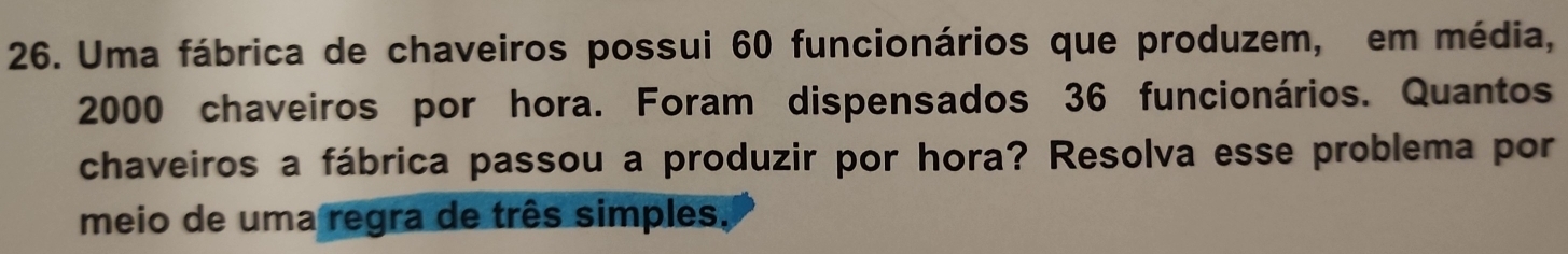 Uma fábrica de chaveiros possui 60 funcionários que produzem, em média,
2000 chaveiros por hora. Foram dispensados 36 funcionários. Quantos 
chaveiros a fábrica passou a produzir por hora? Resolva esse problema por 
meio de uma regra de três simples,