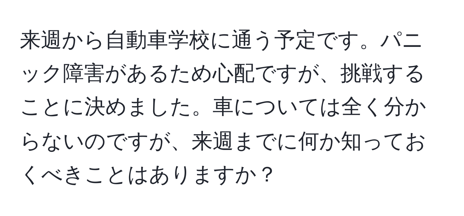 来週から自動車学校に通う予定です。パニック障害があるため心配ですが、挑戦することに決めました。車については全く分からないのですが、来週までに何か知っておくべきことはありますか？