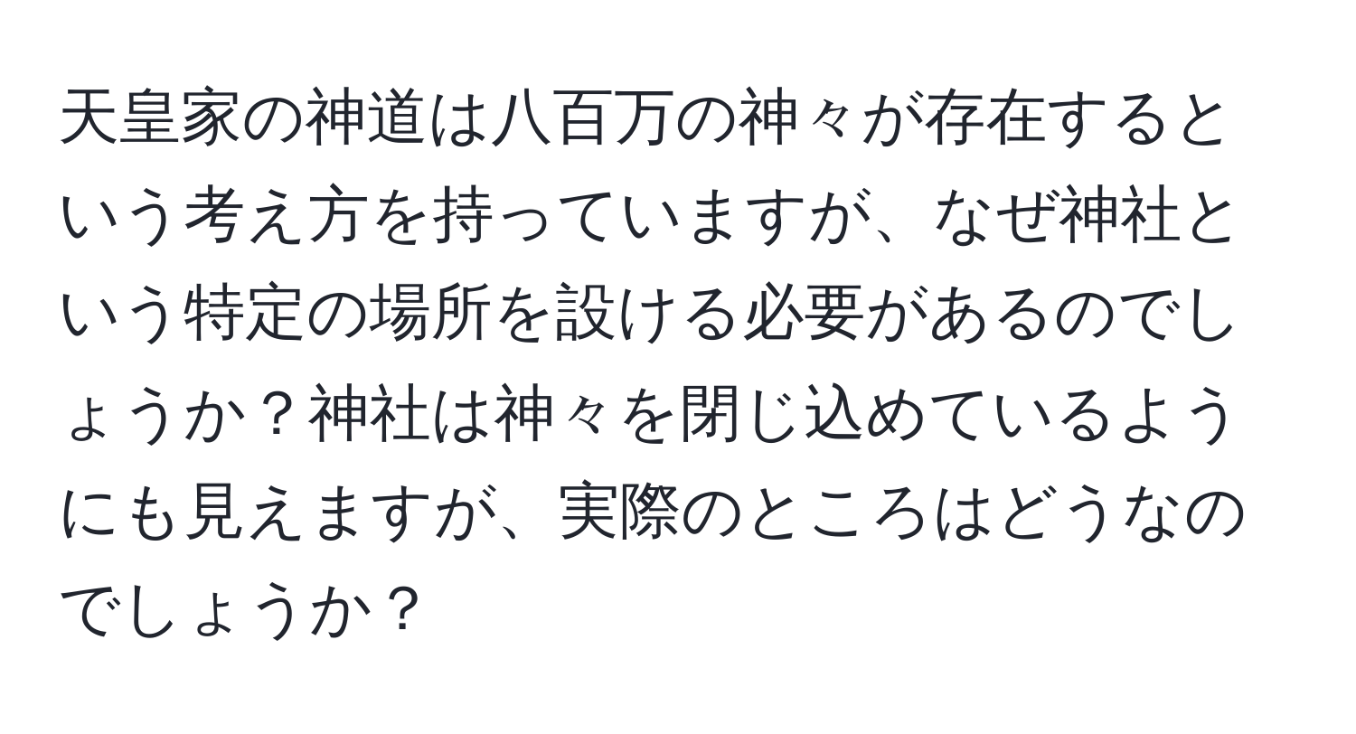 天皇家の神道は八百万の神々が存在するという考え方を持っていますが、なぜ神社という特定の場所を設ける必要があるのでしょうか？神社は神々を閉じ込めているようにも見えますが、実際のところはどうなのでしょうか？