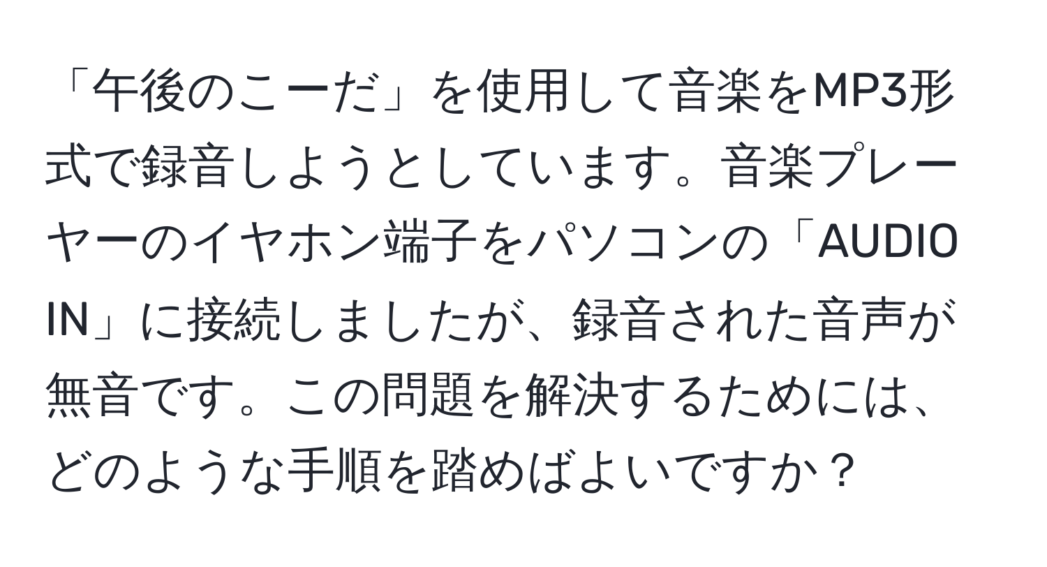 「午後のこーだ」を使用して音楽をMP3形式で録音しようとしています。音楽プレーヤーのイヤホン端子をパソコンの「AUDIO IN」に接続しましたが、録音された音声が無音です。この問題を解決するためには、どのような手順を踏めばよいですか？