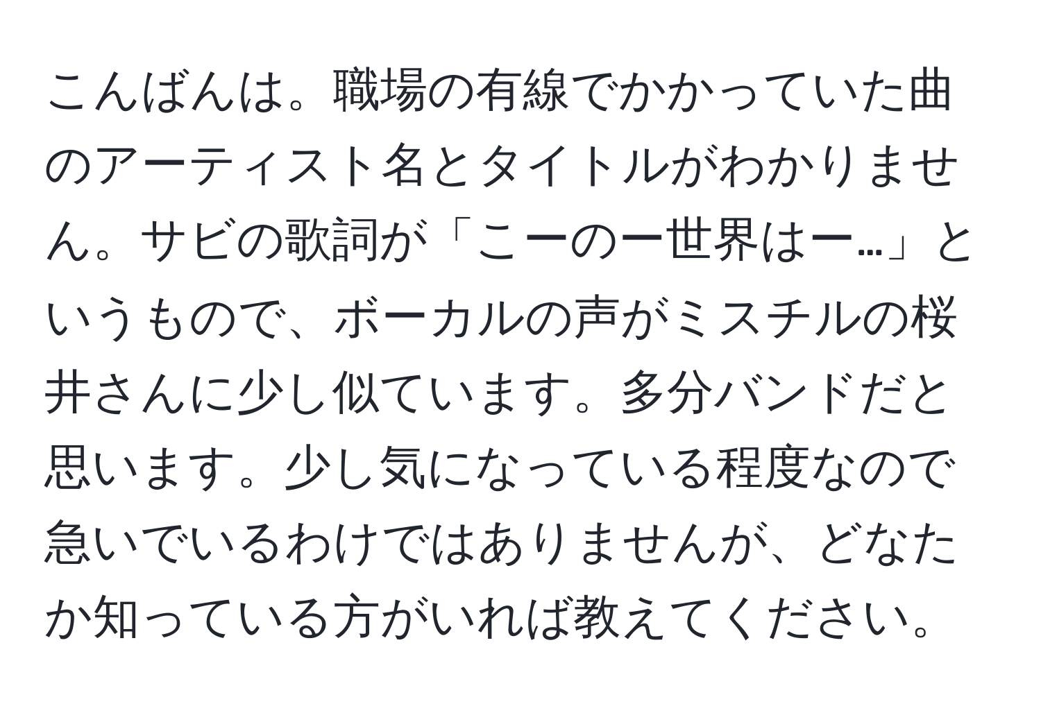 こんばんは。職場の有線でかかっていた曲のアーティスト名とタイトルがわかりません。サビの歌詞が「こーのー世界はー…」というもので、ボーカルの声がミスチルの桜井さんに少し似ています。多分バンドだと思います。少し気になっている程度なので急いでいるわけではありませんが、どなたか知っている方がいれば教えてください。