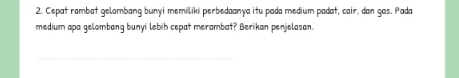 Cepat rambat gelambang bunyi memiliki perbedaanya itu pada medium padat, cair, dan gas. Pada 
medium apa gelombang bunyi lebih cepat merambat? Berikan penjelasan.