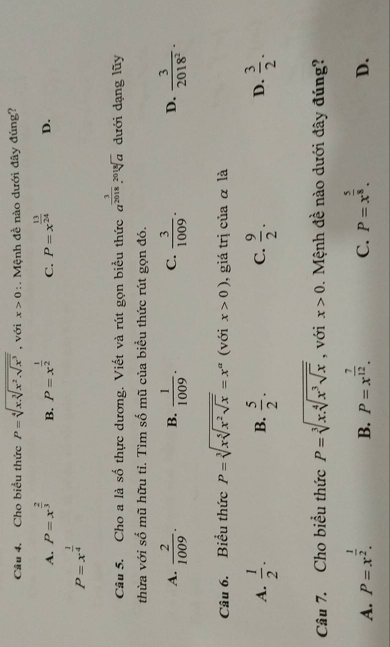 Cho biểu thức P=sqrt[4](x.sqrt [3]x^2.sqrt x^3) , với x>0 :. Mệnh đề nào dưới đây đúng?
A. P=x^(frac 2)3 P=x^(frac 1)2 P=x^(frac 13)24
B.
C.
D.
P=x^(frac 1)4
Câu 5. Cho a là số thực dương. Viết và rút gọn biểu thức a^(frac 3)2018.sqrt[2018](a) dưới dạng lũy
thừa với số mũ hữu tỉ. Tìm số mũ của biểu thức rút gọn đó.
A.  2/1009 .  1/1009 .  3/1009 .  3/2018^2 . 
B.
C.
D.
Câu 6. Biểu thức P=sqrt[3](xsqrt [5]x^2sqrt x)=x^(alpha) (với x>0) , giá trị của α là
A.  1/2 .  5/2 .  9/2 .  3/2 . 
B.
C.
D.
Câu 7. Cho biểu thức P=sqrt[3](x.sqrt [4]x^3sqrt x) , với x>0. Mệnh đề nào dưới đây đúng?
A. P=x^(frac 1)2.
B. P=x^(frac 7)12. P=x^(frac 5)8. 
C.
D.