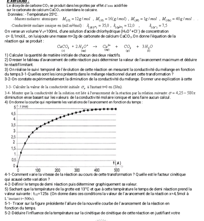 Exercices 
Le dioxyde de carbone CO_2 se produit dans les grottes par effet d'eau acidifiée 
sur le carbonate de calci um CaCO_3 existantdans le calcaire.
DDonnées : - Température 25°C.
-Masses molaires: atomiques M_(c)=12g/mol,M_(o)=16(g/mol),M_(H)=1g/mol,M_(ca)=40g/mol.
-Conductivité molaire ionique en(mS.m^2/mol):lambda _(HO^+)=35.0,lambda _(Cl^(2+))=12,0, lambda _(ce^-)=7.5
On verse un volume V_s=100mL d'une solution d'acide chlorhydrique (H_3O^++Cl^-) de concentration
c=0 , 1mol/L , on luiajoute une masse m=2g de carbonate de calcium CaCO_3. C On donne l'équation de la
réaction qui se produit :
CaCO_3+2H_3O^+to Ca^(2+)+CO_2+3H_2O
1) Calculer la quantité de matière initiale de chacun des deux réactifs
2) Dresser le tableau d'avancement de cette réaction puis déterminer la valeur de l'avancement maximum et déduire
le réactiflimitant.
3) On réalise le suivi temporel de l'évolution de cette réaction en mesurant la conductivité du mélange en fonction
du temps 3-1-Quelles sont les ions présents dans le mélange réactionnel durant cette transformation ?
3-2-On constate expérimentalement la diminution de la conductivité du mélange. Donner une explication à cette
3-3- Calculer la valeur de la conductivité initiale sigma _0 à l'instant t=0 en (S/m).
3-4- Monter que la conductivité de la solution est liée à l'avancement de la réaction par la relation suivante: sigma =4,25-580x
diminution ense basant sur les valeurs de la conductivité molaire ionique et sans faire aucun calcul .
4) On donne la courbe qui représente les variations de l'avancement en fonction du temps :
Quelle est le facteur cinétique
qui acausé cette variation ?
4-2-Définir le temps de demi réaction puis déterminer graphiquement sa valeur.
5) Sachant que la température de la grotte est 13°C et que à cette température le temps de demi réaction prend la
valeur suivante : t_1/2=125s (On donne dans ces conditions la valeur de l'avancement de la réaction x=4, 5mol à
L*instant t=500s).
5-1- Tracer sur la figure précédente l'allure de la nouvelle courbe de l'avancement de la réaction en
fonction du temps
5-2-Déduire l'influence de la température sur la cinétique de cinétique de cetteréaction en justifiant votre