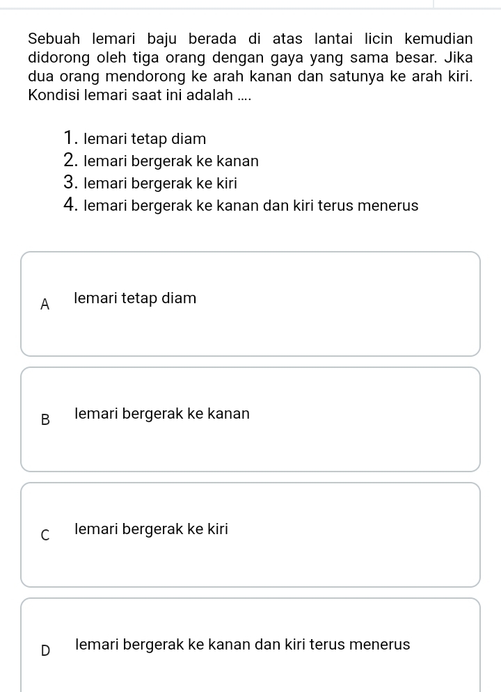 Sebuah lemari baju berada di atas lantai licin kemudian
didorong oleh tiga orang dengan gaya yang sama besar. Jika
dua orang mendorong ke arah kanan dan satunya ke arah kiri.
Kondisi lemari saat ini adalah ....
1. Iemari tetap diam
2. Iemari bergerak ke kanan
3. Iemari bergerak ke kiri
4. Iemari bergerak ke kanan dan kiri terus menerus
A lemari tetap diam
B lemari bergerak ke kanan
C lemari bergerak ke kiri
D lemari bergerak ke kanan dan kiri terus menerus