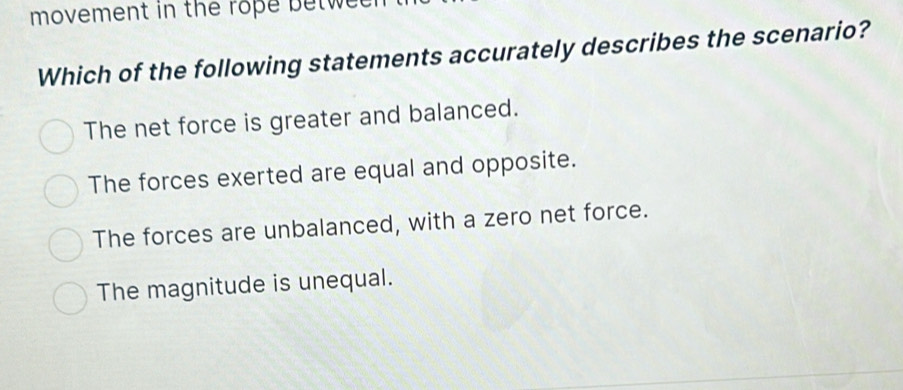 movement in the rope betwee 
Which of the following statements accurately describes the scenario?
The net force is greater and balanced.
The forces exerted are equal and opposite.
The forces are unbalanced, with a zero net force.
The magnitude is unequal.