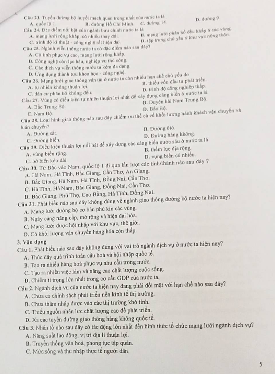 Tuyển đường bộ huyết mạch quan trọng nhất của nước ta là
D. đường 9
A. quốc lộ 1 B. đường Hồ Chí Minh C. đường 14
Câu 24. Đặc điểm nổi bật của ngành bưu chính nước ta là
A. mạng lưới rộng khấp, có nhiều thay đổi. I. mạng lưới phân bố đều khập ở các vùng
C. trinh độ kĩ thuật - công nghệ rất hiện đại D. tập trung chủ yếu ở khu vực nông thôn
Câu 25. Ngành viễn thông nước ta có đặc điểm nào sau đây?
A. Cô tỉính phục vụ cao, mạng lưới rộng khấp.
B. Công nghệ còn lạc hậu, nghiệp vụ thủ công.
C. Các dịch vụ viễn thống nước ta kém đa đạng
D. Ứng dụng thành tựu khoa học - công nghệ.
Cầu 26. Mạng lưới giao thông vận tài ở nước ta còn nhiều hạn chế chú yếu do
B. thiếu vốn đầu tư phát triển
A. tự nhiên không thuận lợi
C. dân cư phân bố không đều. D. trình độ công nghiệp thập
Câu 27. Vùng có điều kiện tự nhiên thuận lợi nhất đề xây dựng cảng biển ở nước ta là
B. Duyên hải Nam Trung Bộ
A. Bắc Trung Bộ
C. Nam Bộ. D. Bắc Bộ
Câu 28. Loại hình giao thông nào sau đây chiếm ưu thế cả về khối lượng hành khách vận chuyến và
luần chuyền?
A. Đường sắt B. Đường điô
C. Đường biển D. Đường hàng không.
Câu 29. Điều kiện thuận lợi nổi bật để xây dựng các cảng biển nước sâu ở nước ta là
A. vùng biển rộng B. thêm lục địa rộng
C. bờ biển kéo dài D. vụng biển có nhiều.
Câu 30. Từ Bắc vào Nam, quốc lộ 1 đi qua lần lượt các tinh/thành nảo sau đây ?
A. Hà Nam, Hà Tĩnh, Bắc Giang, Cần Thơ, An Giang.
B. Bắc Giang, Hà Nam, Hà Tĩnh, Đồng Nai, Cần Thơ.
C. Hà Tĩnh, Hà Nam, Bắc Giang, Đồng Nai, Cần Thơ.
D. Bắc Giang, Phú Thọ, Cao Bằng, Hà Tĩnh, Đồng Nai.
Câu 31. Phát biểu nào sau đây không đúng về ngành giao thông đường bộ nước ta hiện nay?
A. Mạng lưới đường bộ cơ bản phủ kín các vùng.
B. Ngày cảng nâng cấp, mở rộng và hiện đại hóa.
C. Mạng lưới được hội nhập với khu vực, thế giới
D. Có khối lượng vận chuyển hàng hóa còn thấp.
3. Vận dụng
Câu 1. Phát biểu nào sau đây không đúng với vai trò ngành dịch vụ ở nước ta hiện nay?
A. Thúc đầy quá trình toàn cầu hoá và hội nhập quốc tế
B. Tạo ra nhiều hàng hoá phục vụ nhu cầu trong nước,
C. Tạo ra nhiều việc làm và nâng cao chất lượng cuộc sống.
D. Chiếm tỉ trọng lớn nhất trong cơ cầu GDP của nước ta.
Câu 2. Ngành dịch vụ của nước ta hiện nay đang phải đối mặt với hạn chế nào sau đây?
A. Chưa có chính sách phát triển nền kinh tế thị trường.
B. Chưa thâm nhập được vào các thị trường khó tính.
C. Thiếu nguồn nhân lực chất lượng cao đề phát triển.
D. Xa các tuyển đường giao thông hàng không quốc tế,
Câu 3. Nhân tổ nào sau đây có tác động lớn nhất đến hình thức tổ chức mạng lưới ngành dịch vụ?
A. Năng suất lao động, vị trí địa lí thuận lợi.
B. Truyền thống văn hoá, phong tục tập quán.
C. Mức sống và thu nhập thực tế người dân.
5