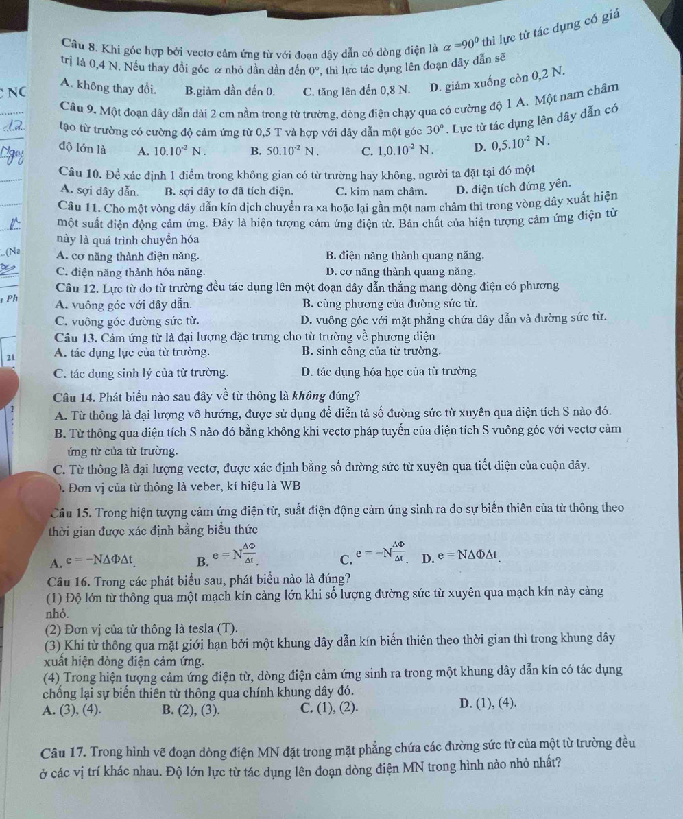 Cầu 8. Khi góc hợp bởi vectơ cảm ứng từ với đoạn dậy dẫn có dòng điện là alpha =90^0 thì lực từ tác dụng có giá
trị là 0,4 N. Nếu thay đồi góc α nhỏ dần dần đến 0° , thì lực tác dụng lên đoạn dây dẫn sẽ
A. không thay đổi. B.giảm dần đến 0. C. tăng lên đến 0,8 N. D. giảm xuống còn 0,2 N.
Câu 9. Một đoạn dây dẫn dài 2 cm nằm trong từ trường, dòng điện chạy qua có cường độ 1 A. Một nam châm
tạo từ trường có cường độ cảm ứng từ 0,5 T và hợp với dây dẫn một góc 30°. Lực từ tác dụng lên dây dẫn có
độ lớn là A. 10.10^(-2)N. B. 50.10^(-2)N. C. 1,0.10^(-2)N. D. 0,5.10^(-2)N.
Câu 10. Để xác định 1 điểm trong không gian có từ trường hay không, người ta đặt tại đó một
A. sợi dây dẫn. B. sợi dây tơ đã tích điện. C. kim nam châm. D. điện tích đứng yên.
Câu 11. Cho một vòng dây dẫn kín dịch chuyển ra xa hoặc lại gần một nam châm thì trong vòng dây xuất hiện
một suất điện động cảm ứng. Đây là hiện tượng cảm ứng điện từ. Bản chất của hiện tượng cảm ứng điện từ
này là quá trình chuyền hóa
A. cơ năng thành điện năng. B. điện năng thành quang năng.
C. điện năng thành hóa năng. D. cơ năng thành quang năng.
Câu 12. Lực từ do từ trường đều tác dụng lên một đoạn dây dẫn thẳng mang dòng điện có phương
Ph A. vuông góc với dây dẫn. B. cùng phương của đường sức từ.
C. vuông góc đường sức từ. D. vuông góc với mặt phẳng chứa dây dẫn và đường sức từ.
Câu 13. Cảm ứng từ là đại lượng đặc trưng cho từ trường về * hương diện
21 A. tác dụng lực của từ trường. B. sinh công của từ trường.
C. tác dụng sinh lý của từ trường. D. tác dụng hóa học của từ trường
Câu 14. Phát biểu nào sau đây về từ thông là không đúng?
A. Từ thông là đại lượng vô hướng, được sử dụng để diễn tả số đường sức từ xuyên qua diện tích S nào đó.
B. Từ thông qua diện tích S nào đó bằng không khi vectơ pháp tuyến của diện tích S vuông góc với vectơ cảm
ứng từ của từ trường.
C. Từ thông là đại lượng vectơ, được xác định bằng số đường sức từ xuyên qua tiết diện của cuộn dây.
. Đơn vị của từ thông là veber, kí hiệu là WB
Câu 15. Trong hiện tượng cảm ứng điện từ, suất điện động cảm ứng sinh ra do sự biến thiên của từ thông theo
thời gian được xác định bằng biểu thức
C.
A. e=-N△ Phi △ t B. e=N △ Phi /△ t  e=-N △ Phi /△ t  D. e=N△ Phi △ t.
Câu 16. Trong các phát biểu sau, phát biểu nào là đúng?
(1) Độ lớn từ thông qua một mạch kín càng lớn khi số lượng đường sức từ xuyên qua mạch kín này cảng
nhỏ.
(2) Đơn vị của từ thông là tesla (T).
(3) Khi từ thông qua mặt giới hạn bởi một khung dây dẫn kín biến thiên theo thời gian thì trong khung dây
xuất hiện dòng điện cảm ứng.
(4) Trong hiện tượng cảm ứng điện từ, dòng điện cảm ứng sinh ra trong một khung dây dẫn kín có tác dụng
chống lại sự biến thiên từ thông qua chính khung dây đó.
A. (3), (4). B. (2), (3). C. (1), (2). D. (1), (4).
Câu 17. Trong hình vẽ đoạn dòng điện MN đặt trong mặt phẳng chứa các đường sức từ của một từ trường đều
ở các vị trí khác nhau. Độ lớn lực từ tác dụng lên đoạn dòng điện MN trong hình nào nhỏ nhất?