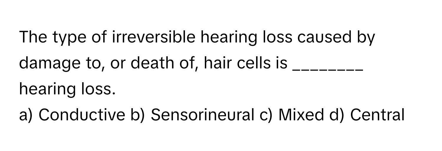 The type of irreversible hearing loss caused by damage to, or death of, hair cells is ________ hearing loss.

a) Conductive b) Sensorineural c) Mixed d) Central