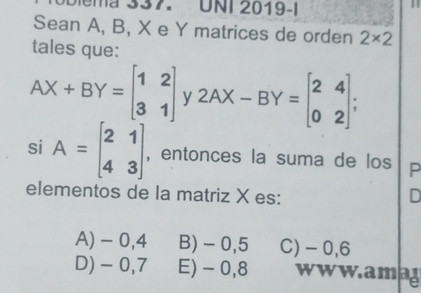 Dema 337. UNI 2019-I
Sean A, B, X e Y matrices de orden 2* 2
tales que:
AX+BY=beginbmatrix 1&2 3&1endbmatrix y2AX-BY=beginbmatrix 2&4 0&2endbmatrix; 
si A=beginbmatrix 2&1 4&3endbmatrix , entonces la suma de los P
elementos de la matriz X es: D
A) - 0,4 B) - 0,5 C) - 0,6
D) -0,7 E) - 0,8 www.amag