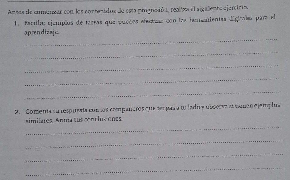 Antes de comenzar con los contenidos de esta progresión, realiza el siguiente ejercicio. 
1. Escribe ejemplos de tareas que puedes efectuar con las herramientas digitales para el 
_ 
aprendizaje. 
_ 
_ 
_ 
_ 
2. Comenta tu respuesta con los compañeros que tengas a tu lado y observa si tienen ejemplos 
_ 
similares. Anota tus conclusiones. 
_ 
_ 
_