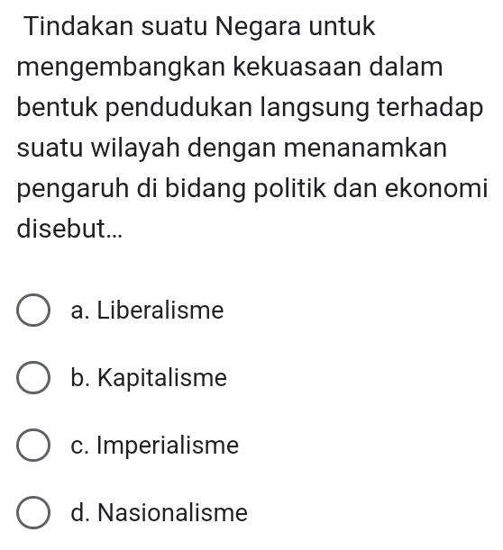 Tindakan suatu Negara untuk
mengembangkan kekuasaan dalam
bentuk pendudukan langsung terhadap
suatu wilayah dengan menanamkan
pengaruh di bidang politik dan ekonomi
disebut...
a. Liberalisme
b. Kapitalisme
c. Imperialisme
d. Nasionalisme