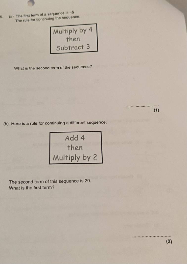 The first term of a sequence is -5
The rule for continuing the sequence. 
Multiply by 4
then 
Subtract 3
What is the second term of the sequence? 
_ 
(1) 
(b) Here is a rule for continuing a different sequence. 
Add 4
then 
Multiply by 2
The second term of this sequence is 20. 
What is the first term? 
_ 
(2)