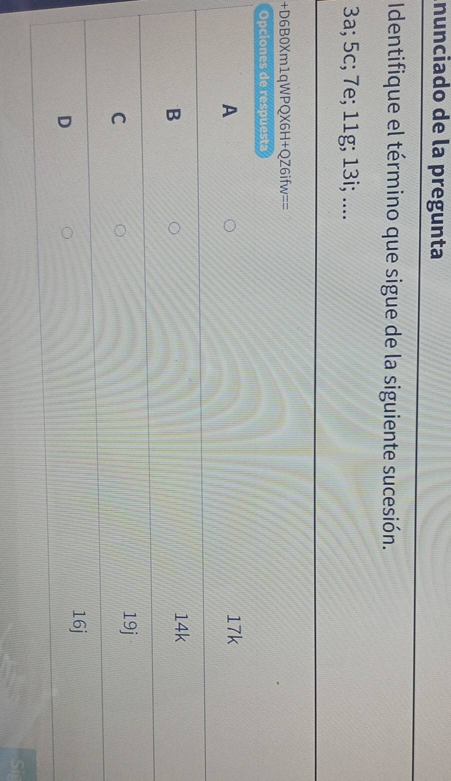 nunciado de la pregunta
Identifique el término que sigue de la siguiente sucesión.
3a; 5c; 7e; 11g; 13i; ....
+D6B0Xm1qWPQX6H +QZ6ifw== 
Opciones de respuesta
A
17k
B
14k
C
19j
16j
D
