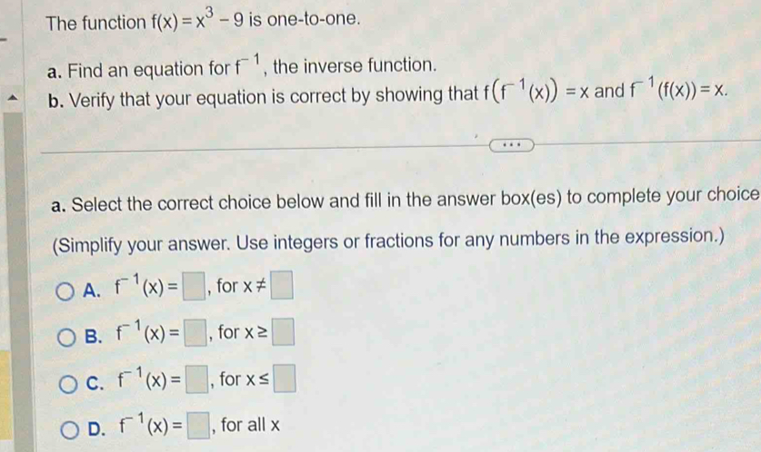 The function f(x)=x^3-9 is one-to-one.
f^(-1)
a. Find an equation for , the inverse function.
b. Verify that your equation is correct by showing that f(f^(-1)(x))=x and f^(-1)(f(x))=x. 
a. Select the correct choice below and fill in the answer box(es) to complete your choice
(Simplify your answer. Use integers or fractions for any numbers in the expression.)
A. f^(-1)(x)=□ , for x!= □
B. f^(-1)(x)=□ , for x≥ □
C. f^(-1)(x)=□ , for x≤ □
D. f^(-1)(x)=□ , for all x