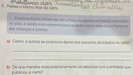 Releia o trecho final da carta. 
Ficamos muito felizes em ver a força da agenda ambiental crescendo 
no país, e ainda mais esperançosos quando vemos essa causa florescer 
em crianças e jovens. 
a) Como a autora se posiciona diante dos assuntos abordados na carta? 
_ 
_ 
b) De que maneira esse posicionamento se relaciona com a entidade que 
publicou a carta?