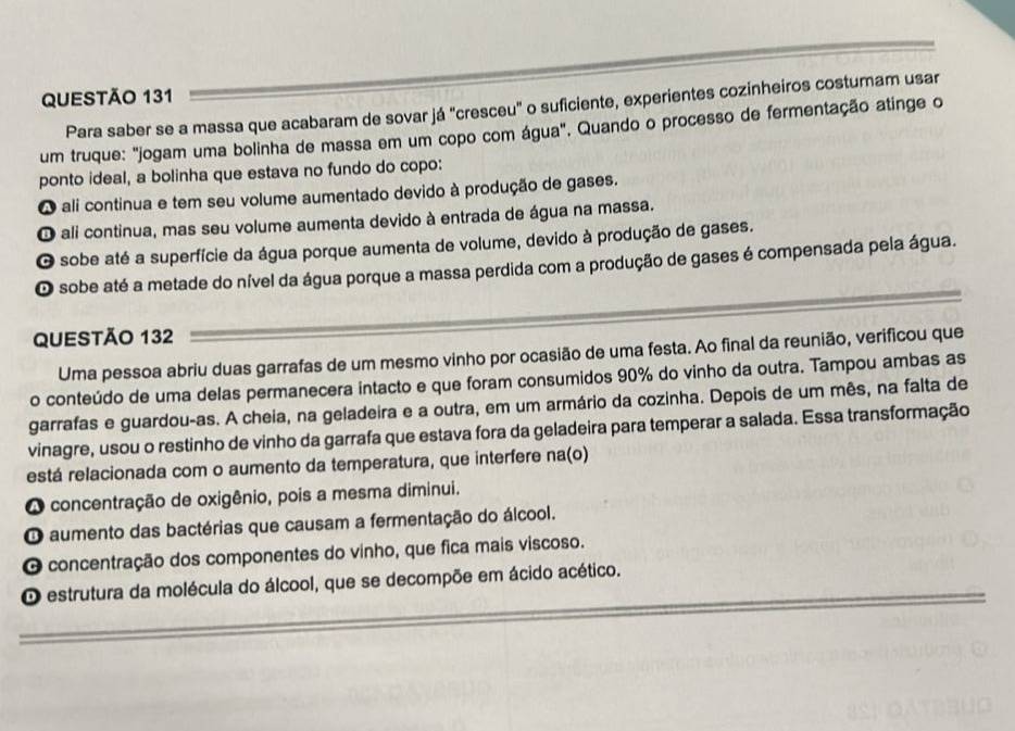 Para saber se a massa que acabaram de sovar já "cresceu" o suficiente, experientes cozinheiros costumam usar
um truque: "jogam uma bolinha de massa em um copo com água". Quando o processo de fermentação atinge o
ponto ideal, a bolinha que estava no fundo do copo:
O ali continua e tem seu volume aumentado devido à produção de gases.
O ali continua, mas seu volume aumenta devido à entrada de água na massa.
O sobe até a superfície da água porque aumenta de volume, devido à produção de gases.
O sobe até a metade do nível da água porque a massa perdida com a produção de gases é compensada pela água.
QUESTÃO 132
Uma pessoa abriu duas garrafas de um mesmo vinho por ocasião de uma festa. Ao final da reunião, verificou que
o conteúdo de uma delas permanecera intacto e que foram consumidos 90% do vinho da outra. Tampou ambas as
garrafas e guardou-as. A cheia, na geladeira e a outra, em um armário da cozinha. Depois de um mês, na falta de
vinagre, usou o restinho de vinho da garrafa que estava fora da geladeira para temperar a salada. Essa transformação
está relacionada com o aumento da temperatura, que interfere na(o)
O concentração de oxigênio, pois a mesma diminui.
O aumento das bactérias que causam a fermentação do álcool.
O concentração dos componentes do vinho, que fica mais viscoso.
O estrutura da molécula do álcool, que se decompõe em ácido acético.