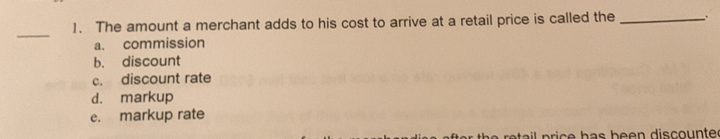 The amount a merchant adds to his cost to arrive at a retail price is called the _。
_
a. commission
b.discount
c. discount rate
d.markup
e. markup rate
price has been discounte