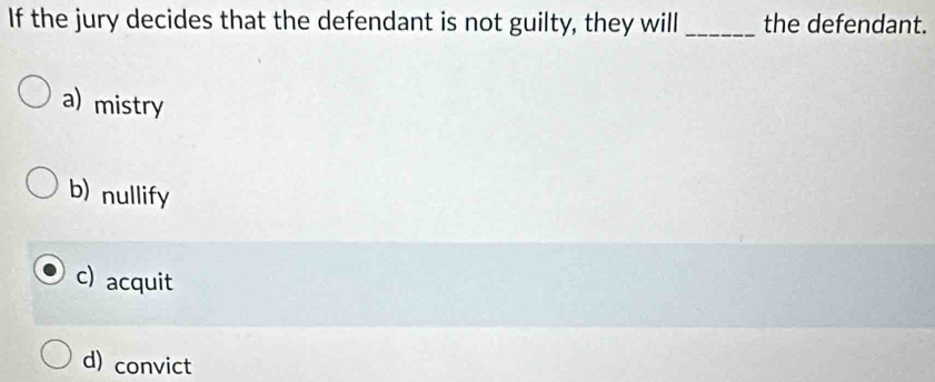 If the jury decides that the defendant is not guilty, they will _the defendant.
a) mistry
b)nullify
c) acquit
d) convict