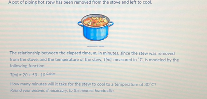 A pot of piping hot stew has been removed from the stove and left to cool. 
The relationship between the elapsed time, m, in minutes, since the stew was removed 
from the stove, and the temperature of the stew, T(m) , measured in°C , is modeled by the 
following function.
T(m)=20+50· 10^(-0.04m)
How many minutes will it take for the stew to cool to a temperature of 30°C
Round your answer, if necessary, to the nearest hundredth.