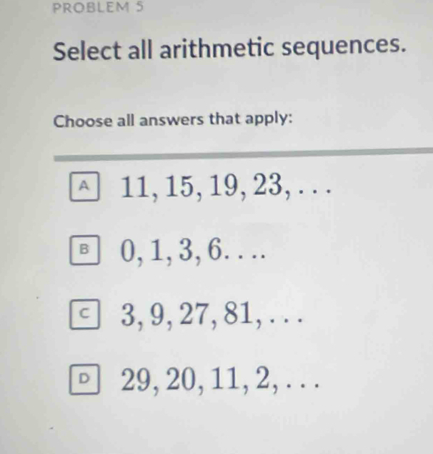 PROBLEM 5
Select all arithmetic sequences.
Choose all answers that apply:
□ 11, 15, 19, 23,...
B 0, 1, 3, 6. . ..
C 3, 9, 27, 81, . . .
□ 29, 20, 11, 2,...