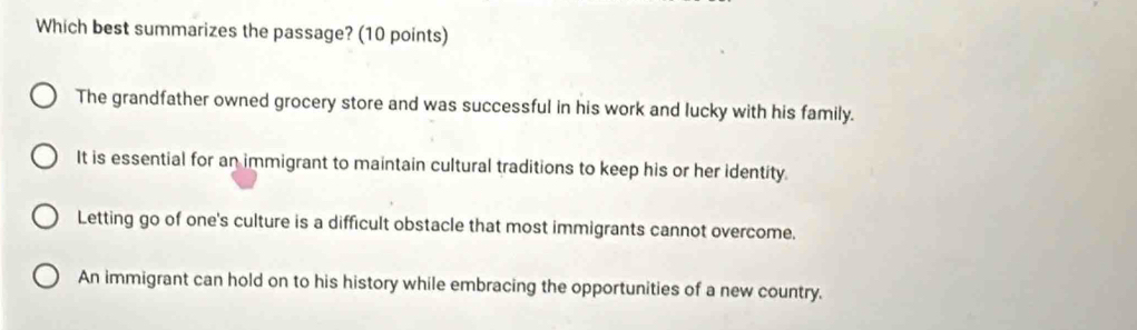 Which best summarizes the passage? (10 points)
The grandfather owned grocery store and was successful in his work and lucky with his family.
It is essential for an immigrant to maintain cultural traditions to keep his or her identity
Letting go of one's culture is a difficult obstacle that most immigrants cannot overcome.
An immigrant can hold on to his history while embracing the opportunities of a new country.