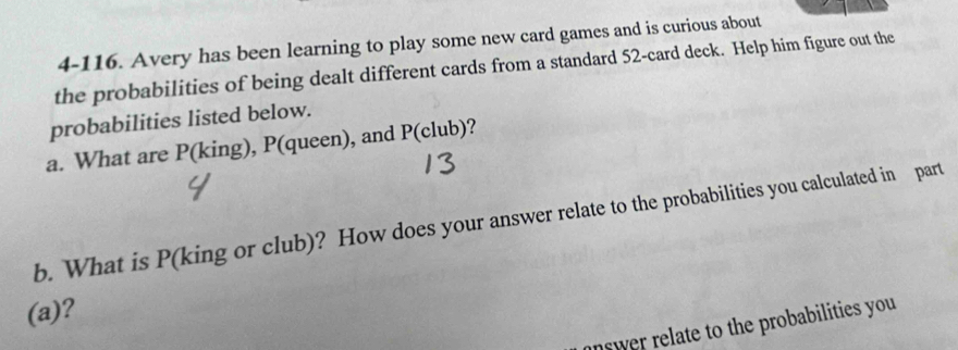 4-116. Avery has been learning to play some new card games and is curious about 
the probabilities of being dealt different cards from a standard 52 -card deck. Help him figure out the 
probabilities listed below. 
a. What are P(king), P(queen), and P(club)? 
b. What is P (king or club)? How does your answer relate to the probabilities you calculated in part 
(a)? 
nswer relate to the probabilities you