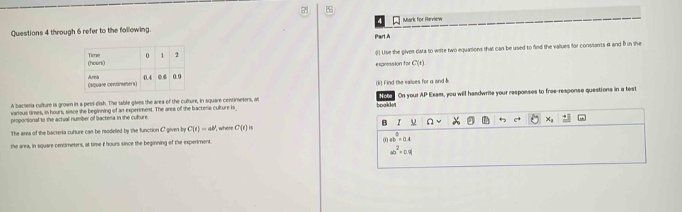 through 6 refer to the following. Mark for Review
Part A
(i) Use the given data to write two equations that can be used to find the values for constants α and δ in the
expression for C(t). 
(ii) Find the values for α and δ.
A bacteria culture is grown in a petri dish. The table gives the area of the culture, in square centimeters, at Note On your AP Exam, you will handwrite your responses to free-response questions in a test
various times, in hours, since the beginning of an experiment. The area of the bacteria culture is_ booklet
proportional to the actual number of bacteria in the culture.
B 1 Ω ×
The area of the bacteria culture can be modeled by the function C given by C(t)=ab^t ", where C(t)
a
the area, in square centimeters, at time £ hours since the beginning of the experiment. ab^0=0.4
ab^2=0.9